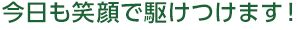今日も笑顔で駆けつけます！